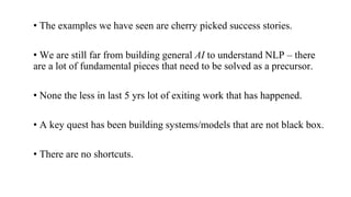 • The examples we have seen are cherry picked success stories.
• We are still far from building general AI to understand NLP – there
are a lot of fundamental pieces that need to be solved as a precursor.
• None the less in last 5 yrs lot of exiting work that has happened.
• A key quest has been building systems/models that are not black box.
• There are no shortcuts.
 