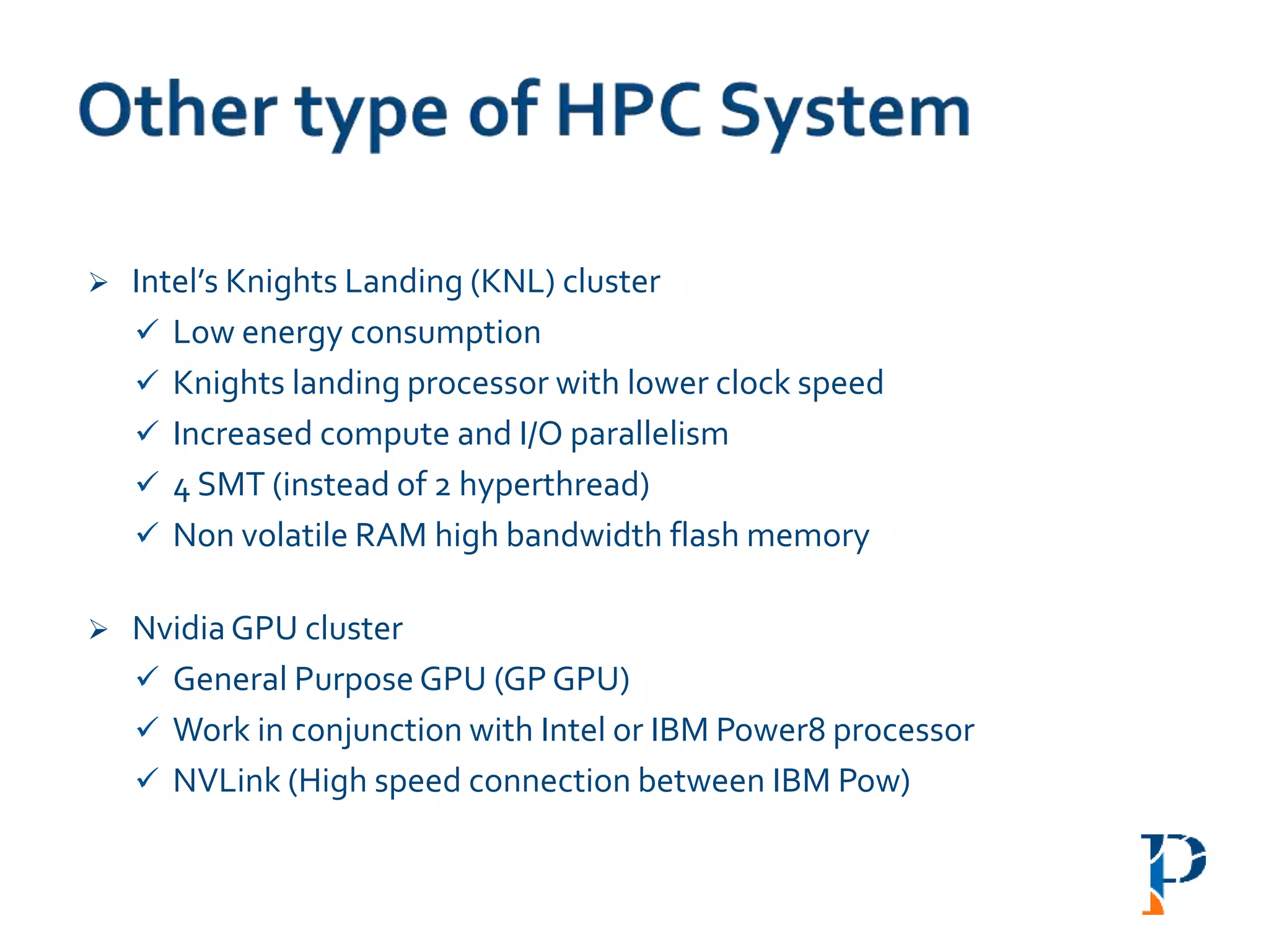  Intel’s Knights Landing (KNL) cluster
 Low energy consumption
 Knights landing processor with lower clock speed
 Increased compute and I/O parallelism
 4 SMT (instead of 2 hyperthread)
 Non volatile RAM high bandwidth flash memory
 NvidiaGPU cluster
 General Purpose GPU (GP GPU)
 Work in conjunction with Intel or IBM Power8 processor
 NVLink (High speed connection between IBM Pow)
 