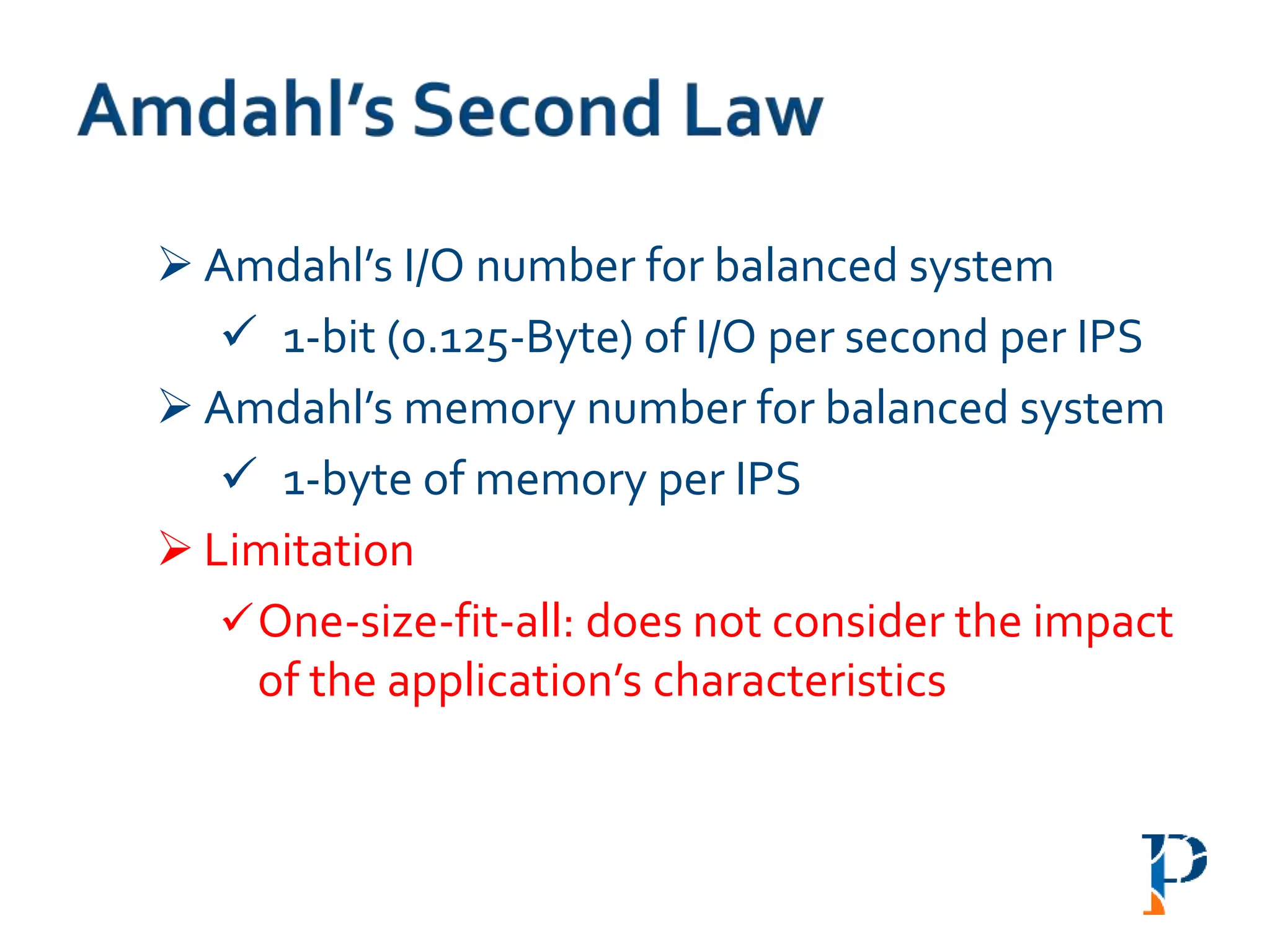  Amdahl’s I/O number for balanced system
 1-bit (0.125-Byte) of I/O per second per IPS
 Amdahl’s memory number for balanced system
 1-byte of memory per IPS
 Limitation
One-size-fit-all: does not consider the impact
of the application’s characteristics
 