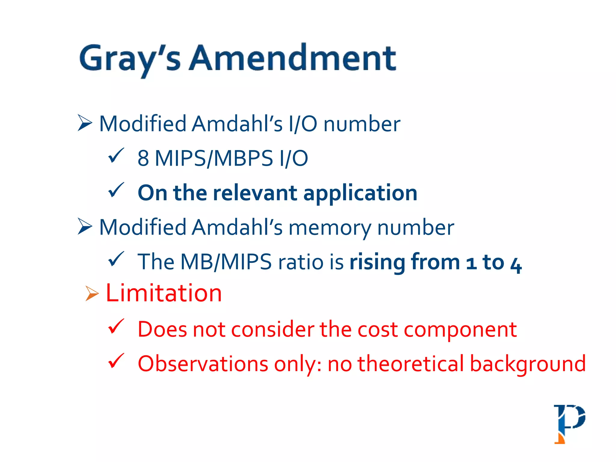  Modified Amdahl’s I/O number
 8 MIPS/MBPS I/O
 On the relevant application
 Modified Amdahl’s memory number
 The MB/MIPS ratio is rising from 1 to 4
 Limitation
 Does not consider the cost component
 Observations only: no theoretical background
 