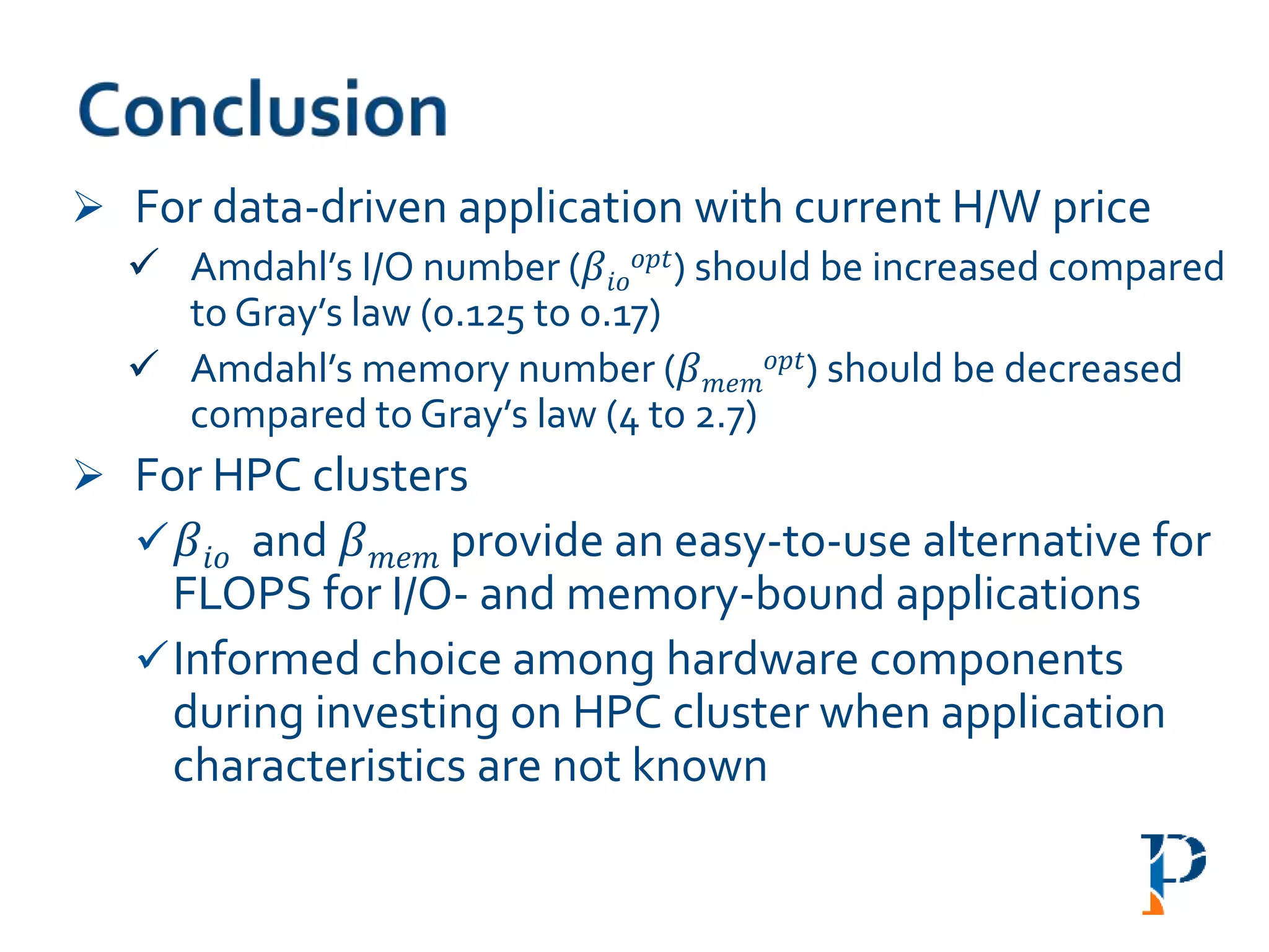  For data-driven application with current H/W price
 Amdahl’s I/O number (𝛽𝑖𝑜
𝑜𝑝𝑡) should be increased compared
to Gray’s law (0.125 to 0.17)
 Amdahl’s memory number (𝛽 𝑚𝑒𝑚
𝑜𝑝𝑡) should be decreased
compared to Gray’s law (4 to 2.7)
 For HPC clusters
 𝛽𝑖𝑜 and 𝛽 𝑚𝑒𝑚 provide an easy-to-use alternative for
FLOPS for I/O- and memory-bound applications
Informed choice among hardware components
during investing on HPC cluster when application
characteristics are not known
 