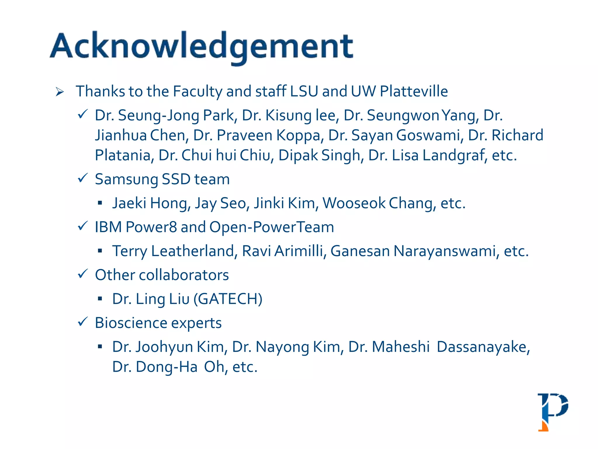  Thanks to the Faculty and staff LSU and UW Platteville
 Dr. Seung-Jong Park, Dr. Kisung lee, Dr. SeungwonYang, Dr.
JianhuaChen, Dr. Praveen Koppa, Dr. SayanGoswami, Dr. Richard
Platania, Dr. Chui hui Chiu, Dipak Singh, Dr. Lisa Landgraf, etc.
 Samsung SSD team
▪ Jaeki Hong, Jay Seo, Jinki Kim,WooseokChang, etc.
 IBM Power8 and Open-PowerTeam
▪ Terry Leatherland, Ravi Arimilli,Ganesan Narayanswami, etc.
 Other collaborators
▪ Dr. Ling Liu (GATECH)
 Bioscience experts
▪ Dr. Joohyun Kim, Dr. Nayong Kim, Dr. Maheshi Dassanayake,
Dr. Dong-Ha Oh, etc.
 