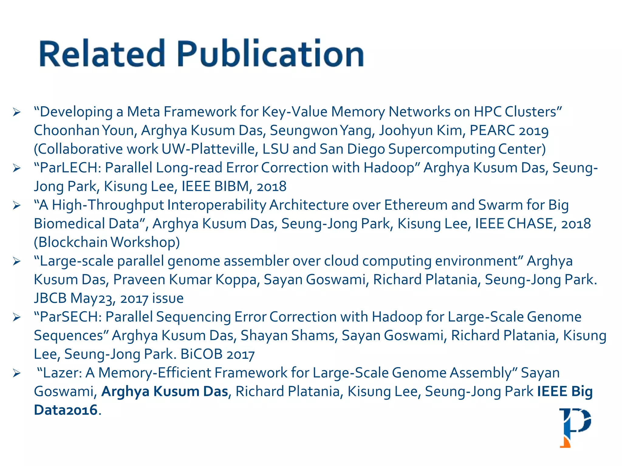 “Developing a Meta Framework for Key-Value Memory Networks on HPC Clusters”
ChoonhanYoun, Arghya Kusum Das, SeungwonYang, Joohyun Kim, PEARC 2019
(Collaborative work UW-Platteville, LSU and San Diego SupercomputingCenter)
 “ParLECH: Parallel Long-read Error Correction with Hadoop” Arghya Kusum Das, Seung-
Jong Park, Kisung Lee, IEEE BIBM, 2018
 “A High-Throughput InteroperabilityArchitecture over Ethereum and Swarm for Big
Biomedical Data”, Arghya Kusum Das, Seung-Jong Park, Kisung Lee, IEEECHASE, 2018
(BlockchainWorkshop)
 “Large-scale parallel genome assembler over cloud computing environment” Arghya
Kusum Das, Praveen Kumar Koppa, Sayan Goswami, Richard Platania, Seung-Jong Park.
JBCB May23, 2017 issue
 “ParSECH: Parallel Sequencing Error Correction with Hadoop for Large-Scale Genome
Sequences” Arghya Kusum Das, Shayan Shams, Sayan Goswami, Richard Platania, Kisung
Lee, Seung-Jong Park. BiCOB 2017
 “Lazer: A Memory-Efficient Framework for Large-Scale Genome Assembly” Sayan
Goswami, Arghya Kusum Das, Richard Platania, Kisung Lee, Seung-Jong Park IEEE Big
Data2016.
 