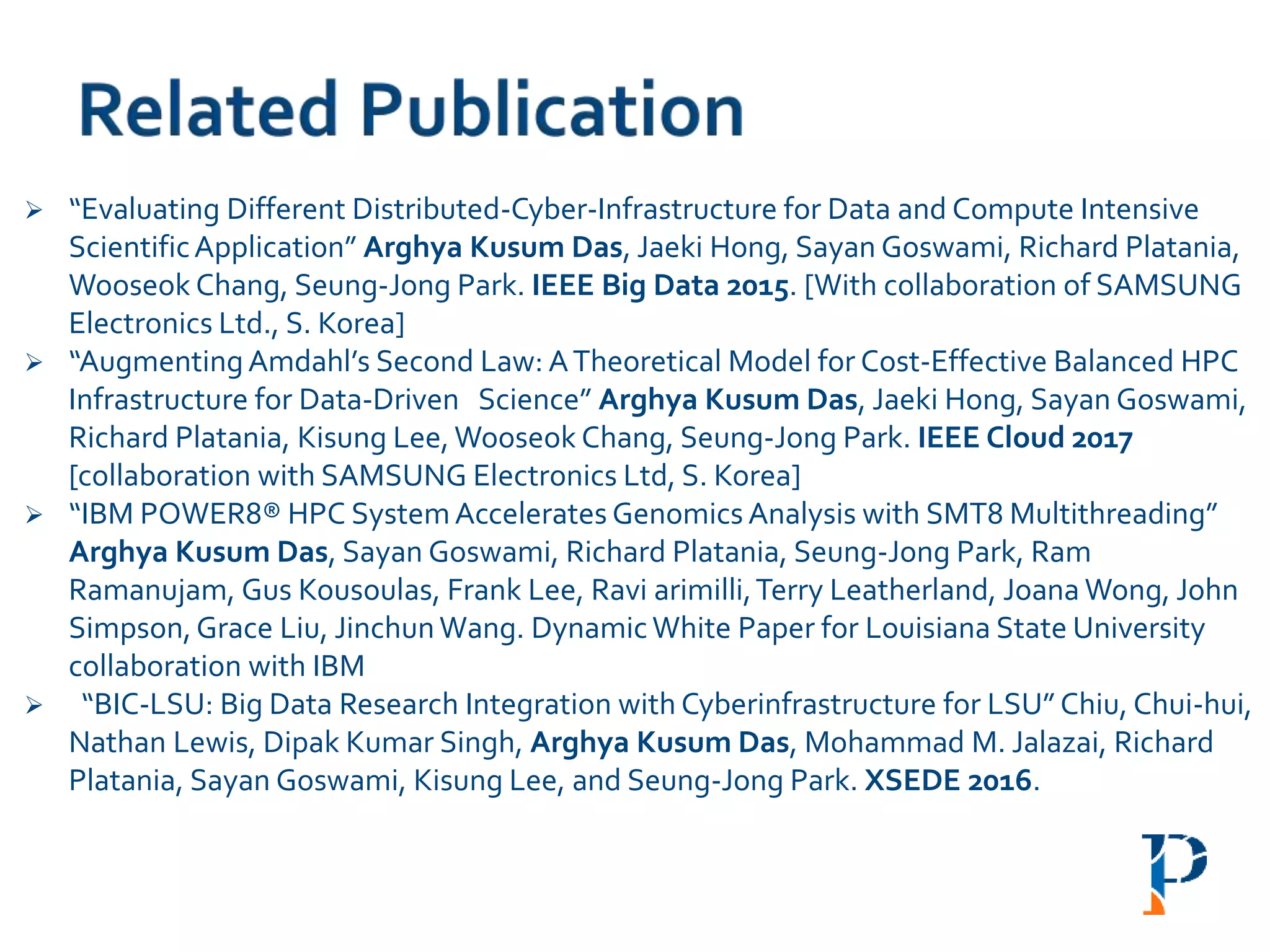  “Evaluating Different Distributed-Cyber-Infrastructure for Data and Compute Intensive
ScientificApplication” Arghya Kusum Das, Jaeki Hong, Sayan Goswami, Richard Platania,
Wooseok Chang, Seung-Jong Park. IEEE Big Data 2015. [With collaboration of SAMSUNG
Electronics Ltd., S. Korea]
 “AugmentingAmdahl’s Second Law: ATheoretical Model for Cost-Effective Balanced HPC
Infrastructure for Data-Driven Science” Arghya Kusum Das, Jaeki Hong, Sayan Goswami,
Richard Platania, Kisung Lee, Wooseok Chang, Seung-Jong Park. IEEE Cloud 2017
[collaboration with SAMSUNG Electronics Ltd, S. Korea]
 “IBM POWER8® HPC SystemAccelerates Genomics Analysis with SMT8 Multithreading”
Arghya Kusum Das, Sayan Goswami, Richard Platania, Seung-Jong Park, Ram
Ramanujam, Gus Kousoulas, Frank Lee, Ravi arimilli,Terry Leatherland, Joana Wong, John
Simpson,Grace Liu, JinchunWang. DynamicWhite Paper for Louisiana State University
collaboration with IBM
 “BIC-LSU: Big Data Research Integration with Cyberinfrastructure for LSU” Chiu, Chui-hui,
Nathan Lewis, Dipak Kumar Singh, Arghya Kusum Das, Mohammad M. Jalazai, Richard
Platania, Sayan Goswami, Kisung Lee, and Seung-Jong Park. XSEDE 2016.
 