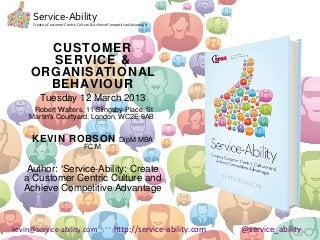 Service-Ability
      Create a Customer Centric Culture & Achieve Competitive Advantage




       CUSTOMER
       SERVICE &
     ORGANISATIONAL
       BEHAVIOUR
          Tuesday 12 March 2013
      Robert Walters, 11 Slingsby Place, St
     Martin's Courtyard, London, WC2E 9AB


      KEVIN ROBSON                                     DipM MBA
                                   FCIM


   Author: ‘Service-Ability: Create
   a Customer Centric Culture and
   Achieve Competitive Advantage



kevin@service-ability.com                           http://service-ability.com   @service_ability
 