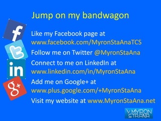 Jump on my bandwagon
Like my Facebook page at
www.facebook.com/MyronStaAnaTCS
Follow me on Twitter @MyronStaAna
Connect to me on LinkedIn at
www.linkedin.com/in/MyronStaAna
Add me on Google+ at
www.plus.google.com/+MyronStaAna
Visit my website at www.MyronStaAna.net
 