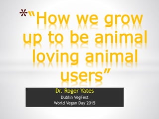 Dr. Roger Yates
Dublin VegFest
World Vegan Day 2015
*“How we grow
up to be animal
loving animal
users”
 