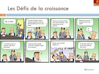 Les Défis de la croissance
@leonceano
12
Oh, un client!
Vous êtes chanceux! Notre
prochain produit a toutes les
fonctionnalités dont vous avez
besoin
Ah oui?
J’étais sur le point d’acheter
votre version actuelle…mais
je pense que je vais
attendre.
La nouvelle version va
surpasser celle de la
concurrence
Surpasser? Cela signifie
qu’ils ont un meilleur produit
en ce moment…
Achetez notre produit!
Espèce de …
Quand est ce que la
nouvelle version sera
prête?
Un
an
Je dois filer, essaie de
ne pas faire échouer
cette vente
 