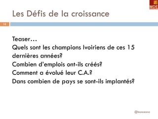 Les Défis de la croissance
@leonceano
15
Teaser…
Quels sont les champions Ivoiriens de ces 15
dernières années?
Combien d’emplois ont-ils créés?
Comment a évolué leur C.A.?
Dans combien de pays se sont-ils implantés?
 