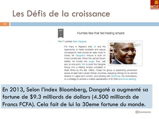 Les Défis de la croissance
@leonceano
17
En 2013, Selon l’index Bloomberg, Dangoté a augmenté sa
fortune de $9.3 milliards de dollars (4.500 milliards de
Francs FCFA). Cela fait de lui la 30eme fortune du monde.
 