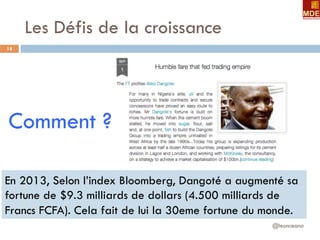 Les Défis de la croissance
@leonceano
18
Comment ?
En 2013, Selon l’index Bloomberg, Dangoté a augmenté sa
fortune de $9.3 milliards de dollars (4.500 milliards de
Francs FCFA). Cela fait de lui la 30eme fortune du monde.
 