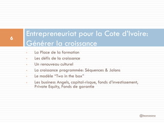 •  La Place de la formation
•  Les défis de la croissance
•  Un renouveau culturel
•  La croissance programmée: Séquences & Jalons
•  Le modèle “Two in the box”
•  Les business Angels, capital-risque, fonds d’investissement,
Private Equity, Fonds de garantie
Entrepreneuriat pour la Cote d’Ivoire:
Générer la croissance
@leonceano
6
 