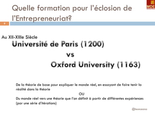 Quelle formation pour l’éclosion de
l’Entrepreneuriat?
@leonceano
9
Au XII-XIIIe Siècle
De la théorie de base pour expliquer le monde réel, en essayant de faire tenir la
réalité dans la théorie
OU
Du monde réel vers une théorie que l’on définit à partir de différentes expériences
(par une série d’itérations)
 