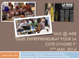 TALK @ MDE
“QUEL ENTREPRENEURIAT POUR LA
COTE D’IVOIRE ?”
7TH MAY, 2014
Lecturer in Technology & Entrepreneurship
Management @ MDE Business School, AbidjanLeonce ANO, MBA
 
