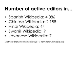 Number of active editors in… 
• Spanish Wikipedia: 4,086 
• Chinese Wikipedia: 2,188 
• Hindi Wikipedia: 44 
• Swahili Wikipedia: 9 
• Javanese Wikipedia: 7 
(Active editors/month in March 2014, from stats.wikimedia.org) 
 