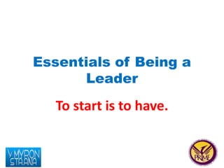Essentials of Being a 
Leader 
To start is to have. 
 