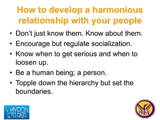 How to develop a harmonious 
relationship with your people 
• Don’t just know them. Know about them. 
• Encourage but regu...