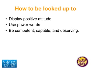 How to be looked up to 
• Display positive attitude. 
• Use power words 
• Be competent, capable, and deserving. 
 