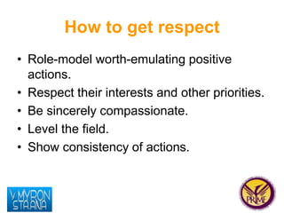 How to get respect 
• Role-model worth-emulating positive 
actions. 
• Respect their interests and other priorities. 
• Be...