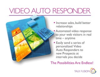 VIDEO AUTO RESPONDER
            • Increase sales, build better
              relationships
            • Automated video response
              to your web visitors in real
              time – anytime
            • Easily send a series of
              personalized Video
              Auto Responders to
              new Prospects at
              intervals you decide
          The Possibilities Are Endless!
 