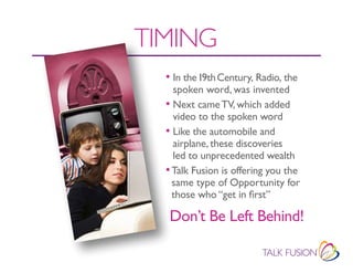 TIMING
  • In the 19th Century, Radio, the
    spoken word, was invented
  • Next came tV, which added
    video to the spoken word
  • Like the automobile and
    airplane, these discoveries
    led to unprecedented wealth
  • Talk Fusion is offering you the
    same type of Opportunity for
    those who “get in first”

   Don’t Be Left Behind!
 