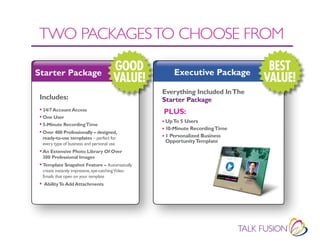 TWO PACKAGES TO CHOOSE fROM

Starter Package
                                          GOOD          Executive Package
                                                                                  BEST
                                          VALUE!                                 VALUE!
                                                    Everything Included In The
 Includes:                                          Starter Package
 • 24/7 Account Access                              PLUS:
 • One User
                                                    • Up To 5 Users
 • 5-Minute Recording Time
                                                    • 10-Minute Recording Time
 • Over 400 Professionally – designed,
  ready-to-use templates – perfect for              • 1 Personalized Business
  every type of business and personal use
                                                     Opportunity Template
 • An Extensive Photo Library Of Over
  300 Professional Images
 • Template Snapshot Feature – Automatically
  create instantly impressive, eye-catching Video
  Emails that open on your template
 • Ability To Add Attachments
 