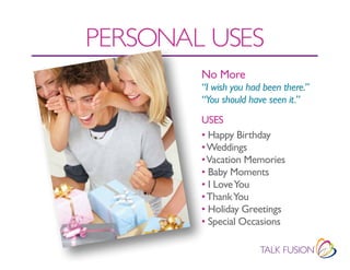 PERSONAL USES
        No More
        “I wish you had been there.”
        “You should have seen it.”
        USES
        • Happy Birthday
        • Weddings
        • Vacation Memories
        • Baby Moments
        • I Love You
        • Thank You
        • Holiday Greetings
        • Special Occasions
 