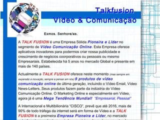 Exmos. Senhore/as.
A TALK FUSION é uma Empresa Sólida Pioneira e Líder no
segmento de Vídeo Comunicação Online. Esta Empre...