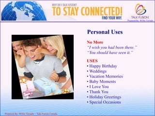 Prepared By: Willie Terrado
F
ou
nd
er
&
C
E
O
Prepared By: Willie Terrado – Talk Fusion Canada
Personal Uses
No More
“I wish you had been there.”
“You should have seen it.”
USES
• Happy Birthday
• Weddings
• Vacation Memories
• Baby Moments
• I Love You
• Thank You
• Holiday Greetings
• Special Occasions
 