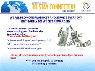 Talk fusion rewards people for
recommending great Products with
tremendous value.
When was the last time you:
p
 Recommended a good movie you watched?
o
Recommended a new restaurant?
o
 Recommended a real estate agent?
Did any of these businesses reward you for helping build their customer
base?
Now, you can get paid to promote
outstanding products!
 