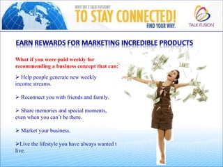 What if you were paid weekly for
recommending a business concept that can:
 Help people generate new weekly
income streams.
 Reconnect you with friends and family.
 Share memories and special moments,
even when you can’t be there.
 Market your business.
Live the lifestyle you have always wanted to
live.
 