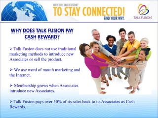  Talk Fusion does not use traditional
marketing methods to introduce new
Associates or sell the product.
 We use word of mouth marketing and
the Internet.
 Membership grows when Associates
introduce new Associates.
 Talk Fusion pays over 50% of its sales back to its Associates as Cash
Rewards.
 
