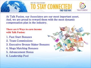 At Talk Fusion, our Associates are our most important asset.
And, we are proud to reward them with the most dynamic
compensation plan in the industry.
There are 6 Ways to earn income
with Talk Fusion:
1. Fast Start Bonusesa
2. Team Commissionso
3. Executive Bronze Maker Bonuseso
4. Mega Matching Bonuseso
5. Advancement Bonuso
6. Leadership Pool
 