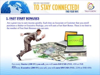 For every Starter (100 SV) you sell, you will earn $10 USD (PHIL 450 or INR
450).For every Executive (200 SV) you sell, you will earn $50 USD (PHIL 2250 or INR 450)
Are a great way to earn income quickly. Each time an Associate or Customer that you enroll
purchases a Starter or Executive Package, you will earn a Fast Start Bonus. There is no limit to
the number of Fast Start Bonuses you can earn.
 