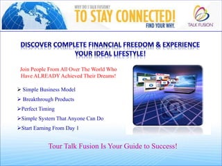  Simple Business Model
o
 Breakthrough Products
o
Perfect Timing
p
Simple System That Anyone Can Do
o
Start Earning From Day 1
Tour Talk Fusion Is Your Guide to Success!
Join People From All Over The World Who
Have ALREADY Achieved Their Dreams!
 