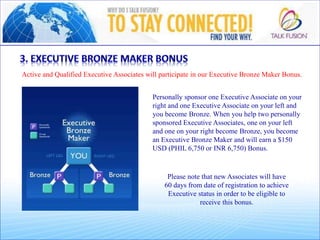 Active and Qualified Executive Associates will participate in our Executive Bronze Maker Bonus.
Personally sponsor one Executive Associate on your
right and one Executive Associate on your left and
you become Bronze. When you help two personally
sponsored Executive Associates, one on your left
and one on your right become Bronze, you become
an Executive Bronze Maker and will earn a $150
USD (PHIL 6,750 or INR 6,750) Bonus.
Please note that new Associates will have
60 days from date of registration to achieve
Executive status in order to be eligible to
receive this bonus.
 