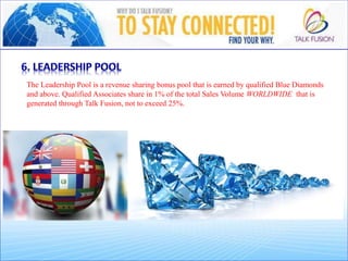The Leadership Pool is a revenue sharing bonus pool that is earned by qualified Blue Diamonds
and above. Qualified Associates share in 1% of the total Sales Volume WORLDWIDE that is
generated through Talk Fusion, not to exceed 25%.
 