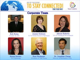 Bob Reina
Founder & CEO
Jeanne Dickson
V.P of Global Business Operation
Allison Roberts
V.P of Training & Development
Keren Devies
SVP Marketing
Jhon Neubauer
President of Talk Fusion
Dr. Jonathan Cheng
Director of Information Tech.
 