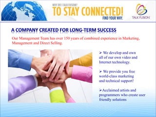 Our Management Team has over 150 years of combined experience in Marketing,
Management and Direct Selling.
 We develop and own
all of our own video and
Internet technology.
 We provide you free
world-class marketing
and technical support!
Acclaimed artists and
programmers who create user
friendly solutions
 