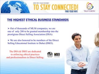  Out of thousands of MLM companies, we are
one of only 200 to be granted membership into the
prestigious Direct Selling Association (DSA).
 We are also honored to be members of the Direct
Selling Educational Institute in Dubai (DSEI).
The DSA & DSEI are dedicated
to enforcing ethical practices
and professionalism in Direct Selling.
 