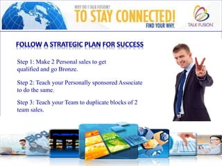 Step 1: Make 2 Personal sales to get
qualified and go Bronze.
Step 2: Teach your Personally sponsored Associate
to do the same.
Step 3: Teach your Team to duplicate blocks of 2
team sales.
 