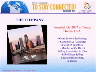 Prepared By: Willie Terrado
F
ou
nd
er
&
C
E
O
Prepared By: Willie Terrado – Talk Fusion Canada
THE COMPANY
Founded July 2007 in Tampa,
Florida, USA.
• Owns its own Technology
• Customers & Associates
in over 85 countries.
• Member of the Direct
Selling Association in USA
& the Direct Selling
Educational Institute,
in Dubai.
 