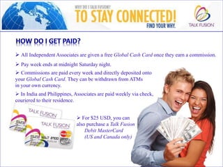  All Independent Associates are given a free Global Cash Card once they earn a commission.
 Pay week ends at midnight Saturday night.
 Commissions are paid every week and directly deposited onto
your Global Cash Card. They can be withdrawn from ATMs
in your own currency.
 For $25 USD, you can
also purchase a Talk Fusion
Debit MasterCard
(US and Canada only)
 In India and Philippines, Associates are paid weekly via check,
couriered to their residence.
 