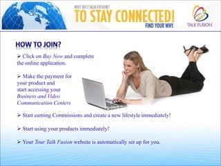  Click on Buy Now and complete
the online application.
 Make the payment for
your product and
start accessing your
Business and Video
Communication Centers
 Start earning Commissions and create a new lifestyle immediately!
 Start using your products immediately!
 Your Tour Talk Fusion website is automatically set up for you.
 