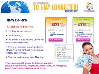  No long term contracts!
o
 No inventory!
o
 All benefits are available once your
purchase is approved!
o
If you recommend these benefits to
others, you can earn and receive huge
weekly cash rewards!
o
You can start earning from Day One.
*There is no monthly fee for the following countries:
India, Kuwait, Bahrain, Bangladesh, Nepal, Oman, the Philippines,
Qatar, Saudi Arabia, Ukraine and the U.A.E.
A Lifetime of Benefits:
 
