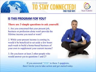 There are 3 simple questions to ask yourself:
1. Are you concerned that your present job,
business or profession alone won't provide the
lifetime income you need or want?
If you answered "YES" to these 3 questions,
then I invite you to take action and get started today.
2. While your present income is coming in,
would it be beneficial to set aside a few hours
each week to build a home-based business of
your own to supplement your current income?
3. Do you know at least 2 other people who
would answer yes to questions 1 and 2?
 