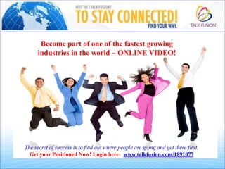 Become part of one of the fastest growing
industries in the world – ONLINE VIDEO!
The secret of success is to find out where people are going and get there first.
Get your Positioned Now! Login here: www.talkfusion.com/1891077
 