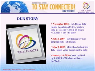 Prepared By: Willie Terrado
F
ou
nd
er
&
C
E
O
Prepared By: Willie Terrado – Talk Fusion Canada
OUR STORY
• November 2004 - Bob Reina, Talk
Fusion Founder and CEO, wants to
send a 5-second video in an email;
AOL says it can’t be done.
• July 2, 2007 - Bob Reina proves it
can; launches Talk Fusion.
• May 2, 2009 - More than 160 million
Talk Fusion Video Emails sent to date.
• January 18, 2010 - Now certified
by 1.3 BILLION inboxes all over
the World.
 