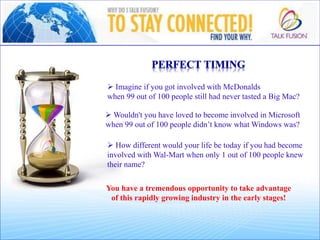  Imagine if you got involved with McDonalds
when 99 out of 100 people still had never tasted a Big Mac?
You have a tremendous opportunity to take advantage
of this rapidly growing industry in the early stages!
 Wouldn't you have loved to become involved in Microsoft
when 99 out of 100 people didn’t know what Windows was?
 How different would your life be today if you had become
involved with Wal-Mart when only 1 out of 100 people knew
their name?
 