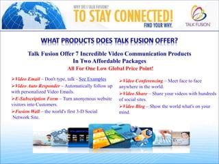 All For One Low Global Price Point!
Video Conferencing – Meet face to face
anywhere in the world.p
Video Share – Share your videos with hundreds
of social sites.p
Video Blog – Show the world what's on your
mind.
Video Email – Don't type, talk - See Examplesp
Video Auto Responder – Automatically follow up
with personalized Video Emails.p
E-Subscription Form – Turn anonymous website
visitors into Customers.p
Fusion Wall – the world's first 3-D Social
Network Site.
Talk Fusion Offer 7 Incredible Video Communication Products
In Two Affordable Packages
 